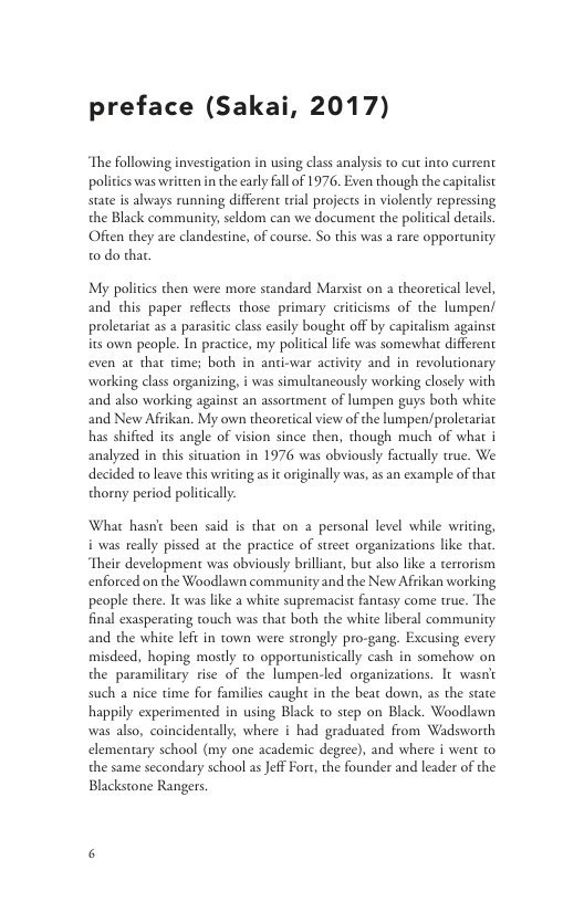 preface (Sakai, 2017) The following investigation in using class analysis to cut into current pol state is always running different trial projects in violently repressing the Black community; seldom can we document the political details. s was written in the carly fall of 1976. Even though the capicalist Often they are clandestine, of course. So this was a rare opporaunity o do thar My politics then were more standard Marsist on a theoretical level, and chis paper reflects those primary criticisms of the lumpen/ prolecariac as a parasitic class casily bought off by capitalism against its own people. In practice, my political lfe was somewhat different even at that time; both in anti-war activity and in revolutionary working class organizing, and also working against an assortment of lumpen guys both white as simultancously working closely with and New Afikan. My own theoretical view of the lumpen/proletariat has shified its angle of vision since then, though much of what i analyzed in chis situation in 1976 was obviously facrually true. We decided to leave this writing as it originally was, as an example of that thorny period politically. Whar hasnt been said is that on a_ personal level while wi & i was really pissed at the practice of street organizations like thar Their development was obviously brilliant, but also ke terrorism enforced on the Woodlawn community and the New Afrikan working people there. It was il final exasperating touch was that both the white liberal community and the white lefi in town were strongly pro-gang. Excusing every misdeed, hoping mostly to opporwnistically cash in somehow on the paramiliary rise of the lumpen-led organizations. It wasn’t a white supremacist fantasy come true. The such a nice time for families caught in the beat down, as the state happily ex was also, coincidencally, where i had graduated from Wadsworth ented in using Black t0 step on Black. Woodlawn elementary school (my one academic degree), and where i went @ the same secondary school as JeffFort, the founder and leader of the Blackstone Rangers